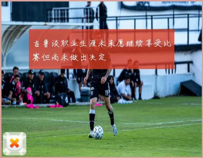 吉鲁谈职业生涯未来愿继续享受比赛但尚未做出决定