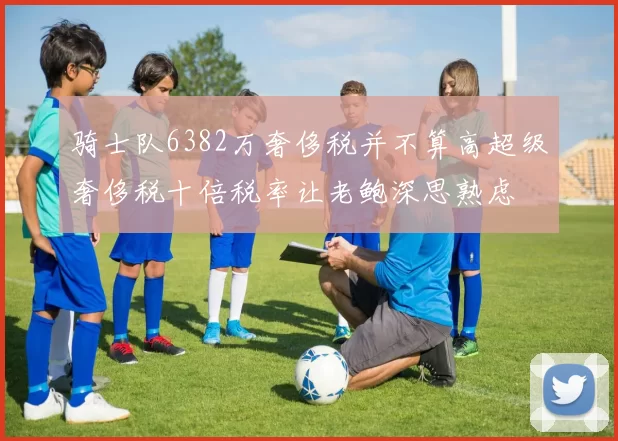 骑士队6382万奢侈税并不算高超级奢侈税十倍税率让老鲍深思熟虑