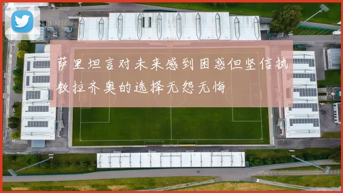 萨里坦言对未来感到困惑但坚信执教拉齐奥的选择无怨无悔
