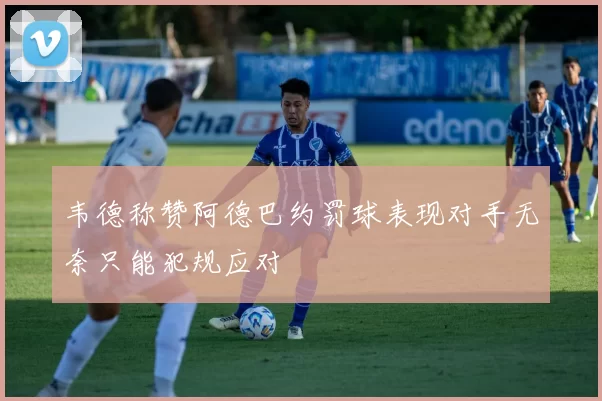 韦德称赞阿德巴约罚球表现对手无奈只能犯规应对