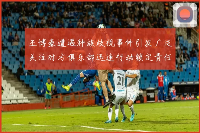 王博豪遭遇种族歧视事件引发广泛关注对方俱乐部迅速行动锁定责任人