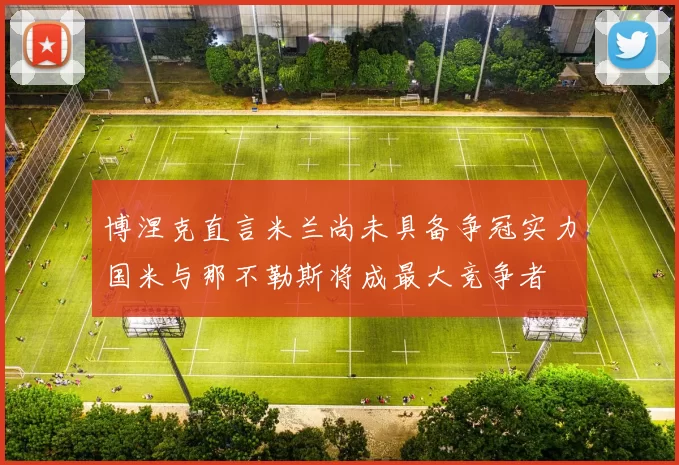 博涅克直言米兰尚未具备争冠实力国米与那不勒斯将成最大竞争者