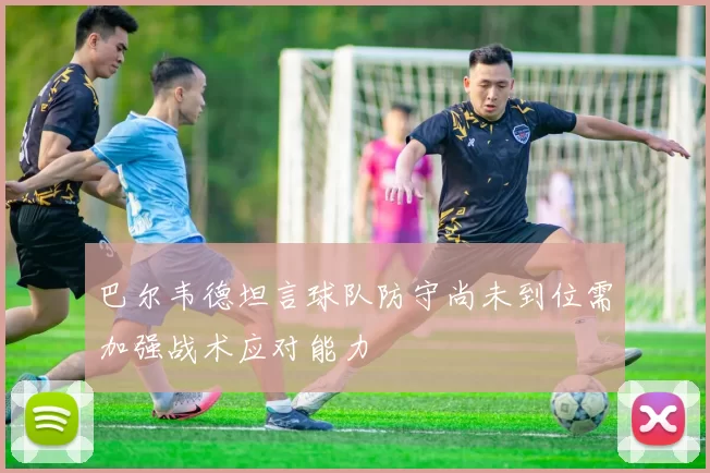 巴尔韦德坦言球队防守尚未到位需加强战术应对能力