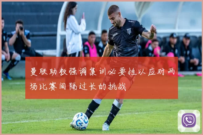 曼联助教强调集训必要性以应对两场比赛间隔过长的挑战