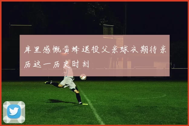 库里感慨黄蜂退役父亲球衣期待亲历这一历史时刻