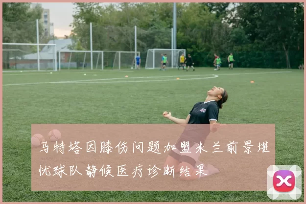 马特塔因膝伤问题加盟米兰前景堪忧球队静候医疗诊断结果